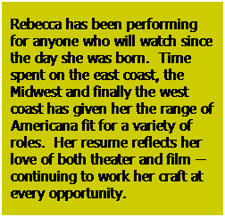 Text Box: Rebecca has been performing for anyone who will watch since the day she was born.  Time spent on the east coast, the  Midwest and finally the west coast has given her the range of Americana fit for a variety of roles.  Her resume reflects her love of both theater and film -- continuing to work her craft at every opportunity.

